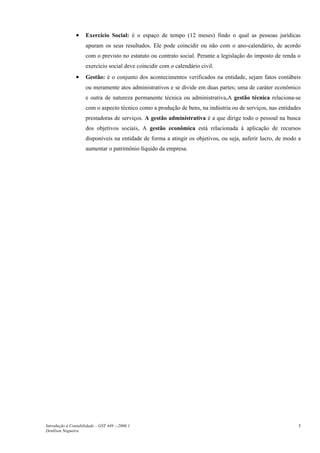 •    Exercício Social: é o espaço de tempo (12 meses) findo o qual as pessoas jurídicas
                     apuram os seus resultados. Ele pode coincidir ou não com o ano-calendário, de acordo
                     com o previsto no estatuto ou contrato social. Perante a legislação do imposto de renda o
                     exercício social deve coincidir com o calendário civil.
                •    Gestão: é o conjunto dos acontecimentos verificados na entidade, sejam fatos contábeis
                     ou meramente atos administrativos e se divide em duas partes; uma de caráter econômico
                     e outra de natureza permanente técnica ou administrativa.A gestão técnica relaciona-se
                     com o aspecto técnico como a produção de bens, na indústria ou de serviços, nas entidades
                     prestadoras de serviços. A gestão administrativa é a que dirige todo o pessoal na busca
                     dos objetivos sociais, A gestão econômica está relacionada à aplicação de recursos
                     disponíveis na entidade de forma a atingir os objetivos, ou seja, auferir lucro, de modo a
                     aumentar o patrimônio líquido da empresa.




Introdução à Contabilidade – GST 449 -–2006.1                                                                 5
Denílson Nogueira
 