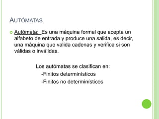 AUTÓMATAS


Autómata: Es una máquina formal que acepta un
alfabeto de entrada y produce una salida, es decir,
una máquina que valida cadenas y verifica si son
válidas o inválidas.

Los autómatas se clasifican en:
-Finitos determinísticos
-Finitos no determinísticos

 