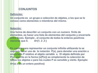 conjuntosDefinición:Un conjunto es  un grupo o colección de objetos, a los que se le conoce como elementos o miembros del mismo.Notación:Una forma de describir un conjunto con un numero  finito de elementos, es hacer una lista de elementos del conjunto y encerrarla entre llaves. Ejemplo , el conjunto de todos lo enteros positivos menores que 4.         A={1, 2 ,3 }En cambio para representar un conjunto infinito utilizando la se requiere hacer uso de  la notación  P(x), para denotar una oración o enunciado P relativo al objeto variable  x.  El objeto definido por P(x), escrito en la forma {x|P(x)} es simplemente la colección de todos los objetos x para los cuales P es sensible y cierto. Ejemplo:A={x| x es un entero positivo}