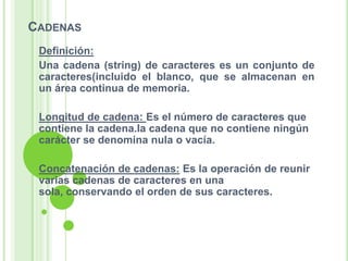 Cadenas Definición:Una cadena (string) de caracteres es un conjunto de caracteres(incluido el blanco, que se almacenan en un área continua de memoria.Longitud de cadena: Es el número de caracteres que contiene la cadena.la cadena que no contiene ningún carácter se denomina nula o vacía.Concatenación de cadenas: Es la operación de reunir varias cadenas de caracteres en una sola, conservando el orden de sus caracteres.