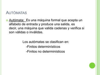 AutómatasAutómata:  Es una máquina formal que acepta un alfabeto de entrada y produce una salida, es decir, una máquina que valida cadenas y verifica si son válidas o inválidas.Los autómatas se clasifican en:			-Finitos determinísticos			-Finitos no determinísticos