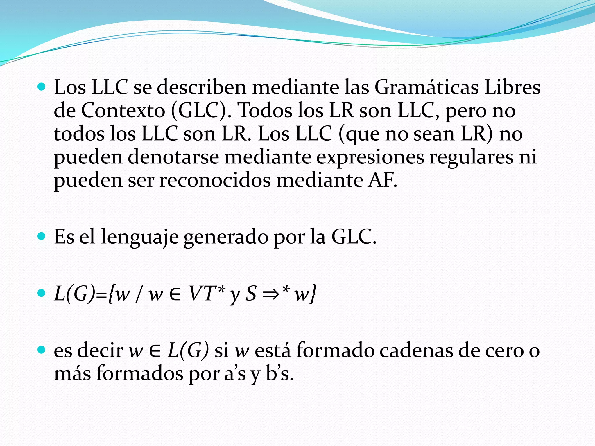 Los LLC se describen mediante las Gramáticas Libres de Contexto (GLC). Todos los LR son LLC, pero no todos los LLC son LR. Los LLC (que no sean LR) no pueden denotarse mediante expresiones regulares ni pueden ser reconocidos mediante AF.Es el lenguaje generado por la GLC. L(G)={w / w ∈ VT* y S ⇒* w} es decir w ∈ L(G) si w está formado cadenas de cero o más formados por a’s y b’s.