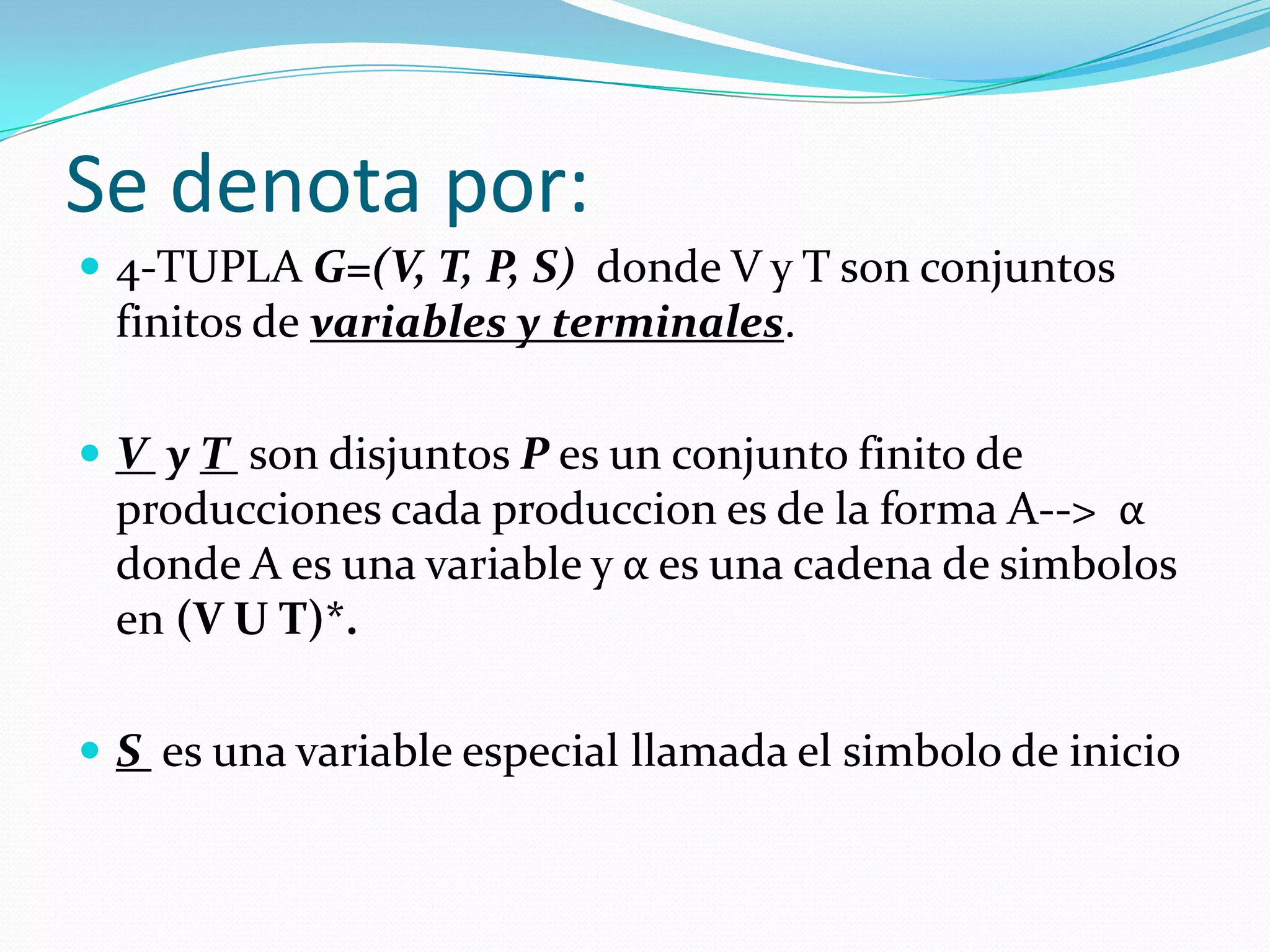 Se denota por:4-TUPLA G=(V, T, P, S)  donde V y T son conjuntos finitos de variables y terminales.V  y T son disjuntos P es un conjunto finito de producciones cada produccion es de la forma A-->  α donde A es una variable y α es una cadena de simbolos en (V U T)*.S  es una variable especial llamada el simbolo de inicio