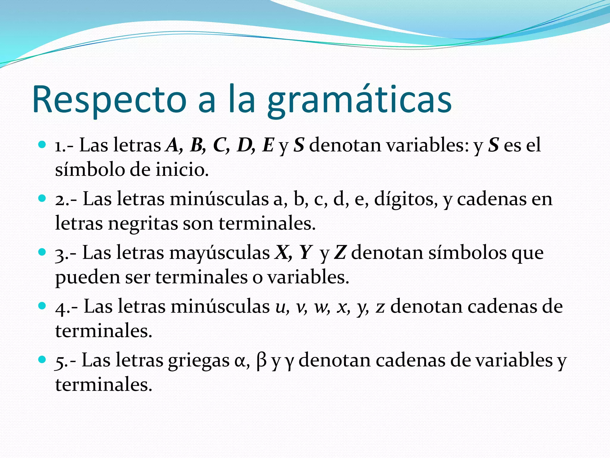 Respecto a la gramáticas1.- Las letras A, B, C, D, E y S denotan variables: y S es el símbolo de inicio.2.- Las letras minúsculas a, b, c, d, e, dígitos, y cadenas en letras negritas son terminales.3.- Las letras mayúsculas X, Y  y Z denotan símbolos que pueden ser terminales o variables.4.- Las letras minúsculas u, v, w, x, y, z denotan cadenas de terminales.5.- Las letras griegas α, β y γ denotan cadenas de variables y terminales.
