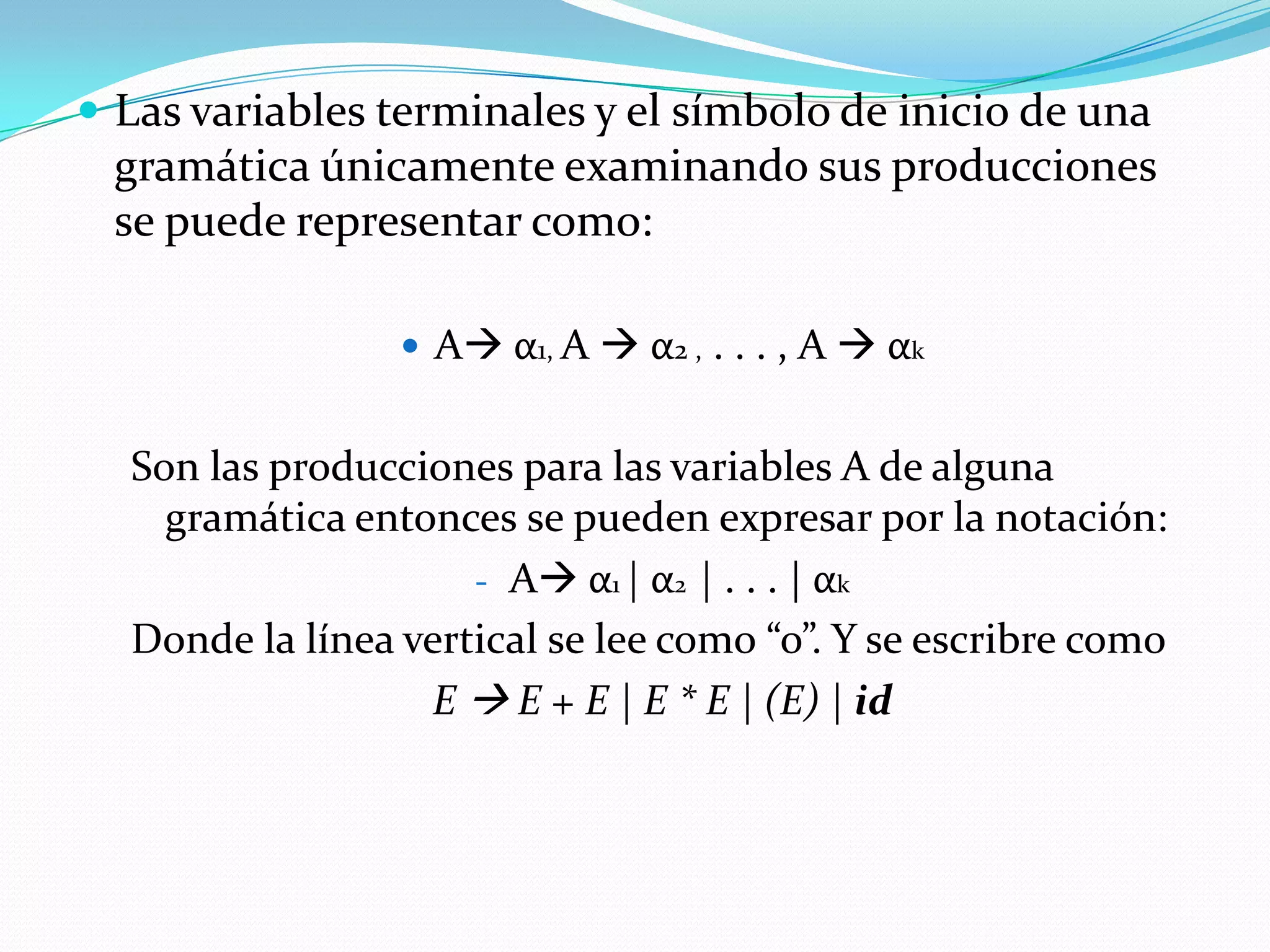 Las variables terminales y el símbolo de inicio de una gramática únicamente examinando sus producciones se puede representar como:A α1, A α2 , . . . , A  αkSon las producciones para las variables A de alguna gramática entonces se pueden expresar por la notación:A α1 | α2  | . . . | αk  Donde la línea vertical se lee como “o”. Y se escribre comoE  E + E | E * E | (E) | id