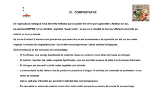                                                        EL COMPOSTATGE

 

En l’agricultura ecològica hi ha diferents mètodes que es poden fer servir per augmentar la fertilitat del sòl.

La paraula COMPOST prové del llatí i significa “posar junts”, ja que es el resultat de barrejar diferents elements per

obtenir un únic producte.

Es tracta d’imitar i d’accelerar els processos que tenen lloc en els ecosistemes a la superfície del sòl, on les restes

vegetals i animals són degradades per l’acció dels microorganismes i altres entitats biològiques.

Característiques de les tècniques de compostatge:

        -   Hi ha d’haver una barreja equilibrada de matèries riques en carboni i unes altres de riques en nitrogen

        -   El carboni l’aporten les restes vegetals lignificades, com ara les fulles seques, la palla o les branques triturades

        -   El nitrogen pot procedir tant de restes vegetals com animals

        -   La fermentació de les restes s’ha de produir en presència d’oxigen. Si en falta, els materials es podreixen i no es

            forma el compost

        -   Cal un cert grau d’humitat per permetre l’activitat dels microorganismes

        -   Es necessita un volum de material mínim d’un metre cúbic perquè es produeixi el procés de compostatge

 
 
 
 
 
 