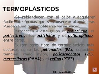 TERMOPLÁSTICOS Se reblandecen con el calor y adquieren fácilmente formas que se conservan al enfriarse. Pueden fundirse y moldearse varias veces. Pertenecen a este grupo el  polietileno , el  poliestireno , los  polivinilos  y el  polipropileno , entre otros.  Existen otros tipos de termoplásticos más costosos como las  poliamidas  (PA),  conocidas también como nylon,  policarbonatos  (PC),   metacrilatos  (PMMA)  y el  teflón  (PTFE) . Film de polietileno 