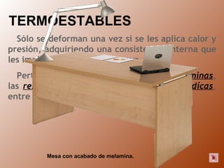 TERMOESTABLES Sólo se deforman una vez si se les aplica calor y presión, adquiriendo una consistencia interna que les impide deformarse de nuevo. Pertenecen a este grupo los  fenoles , las  aminas , las  resinas de poliéster  y las  resinas epoxidícas , entre otros. Mesa con acabado de melamina. 
