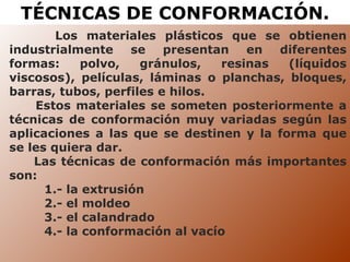 TÉCNICAS DE CONFORMACIÓN. Los materiales plásticos que se obtienen industrialmente se presentan en diferentes formas: polvo, gránulos, resinas (líquidos viscosos), películas, láminas o planchas, bloques, barras, tubos, perfiles e hilos.  Estos materiales se someten posteriormente a técnicas de conformación muy variadas según las aplicaciones a las que se destinen y la forma que se les quiera dar. Las técnicas de conformación más importantes son:  1.- la extrusión 2.- el moldeo 3.- el calandrado  4.- la conformación al vacío 