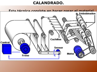 CALANDRADO. Esta técnica consiste en hacer pasar el material termoplástico, procedente del proceso de extrusión, por entre unos cilindros o rodillos giratorios con el fin de obtener láminas o planchas continuas. Con el calandrado se pueden obtener superficies con diferentes tipos de acabado, dependiendo del recubrimiento del último rodillo. 