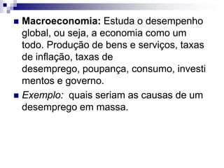 Macroeconomia: Estuda o desempenho global, ou seja, a economia como um todo. Produção de bens e serviços, taxas de inflação, taxas de desemprego, poupança, consumo, investimentos e governo. Exemplo:  quais seriam as causas de um desemprego em massa. 