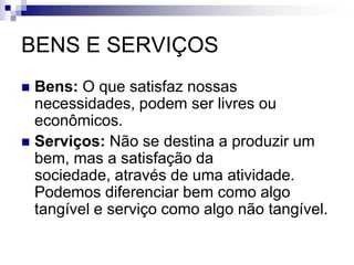 BENS E SERVIÇOSBens: O que satisfaz nossas necessidades, podem ser livres ou econômicos. Serviços: Não se destina a produzir um bem, mas a satisfação da sociedade, através de uma atividade. Podemos diferenciar bem como algo tangível e serviço como algo não tangível.