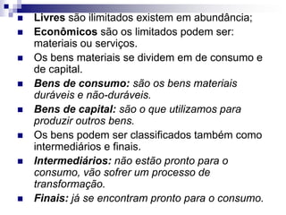 Livres são ilimitados existem em abundância;Econômicos são os limitados podem ser: materiais ou serviços. Os bens materiais se dividem em de consumo e de capital.Bens de consumo: são os bens materiais duráveis e não-duráveis.Bens de capital: são o que utilizamos para produzir outros bens.Os bens podem ser classificados também como intermediários e finais.Intermediários: não estão pronto para o consumo, vão sofrer um processo de transformação.Finais: já se encontram pronto para o consumo.