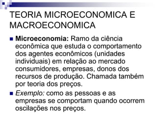 TEORIA MICROECONOMICA E
MACROECONOMICA
 Microeconomia: Ramo da ciência
econômica que estuda o comportamento
dos agentes econômicos (unidades
individuais) em relação ao mercado
consumidores, empresas, donos dos
recursos de produção. Chamada também
por teoria dos preços.
 Exemplo: como as pessoas e as
empresas se comportam quando ocorrem
oscilações nos preços.
 