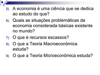 5) A economia é uma ciência que se dedica
ao estudo do que?
6) Quais as situações problemáticas da
economia considerada básicas existente
no mundo?
7) O que é recursos escassos?
8) O que a Teoria Macroeconômica
estuda?
9) O que a Teoria Microeconômica estuda?
 