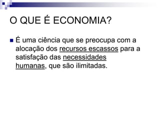 O QUE É ECONOMIA?
 É uma ciência que se preocupa com a
alocação dos recursos escassos para a
satisfação das necessidades
humanas, que são ilimitadas.
 