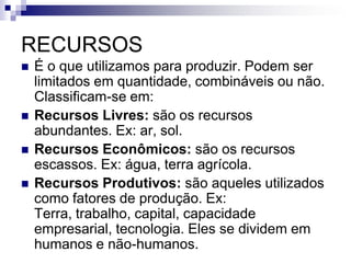 RECURSOS
 É o que utilizamos para produzir. Podem ser
limitados em quantidade, combináveis ou não.
Classificam-se em:
 Recursos Livres: são os recursos
abundantes. Ex: ar, sol.
 Recursos Econômicos: são os recursos
escassos. Ex: água, terra agrícola.
 Recursos Produtivos: são aqueles utilizados
como fatores de produção. Ex:
Terra, trabalho, capital, capacidade
empresarial, tecnologia. Eles se dividem em
humanos e não-humanos.
 