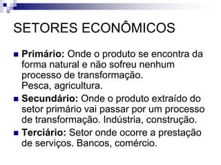 SETORES ECONÔMICOS
 Primário: Onde o produto se encontra da
forma natural e não sofreu nenhum
processo de transformação.
Pesca, agricultura.
 Secundário: Onde o produto extraído do
setor primário vai passar por um processo
de transformação. Indústria, construção.
 Terciário: Setor onde ocorre a prestação
de serviços. Bancos, comércio.
 