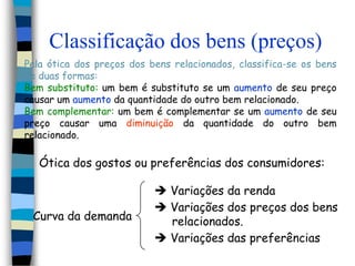 Classificação dos bens (preços)Pela ótica dos preços dos bens relacionados, classifica-se os bens de duas formas:Bem substituto: um bem é substituto se um aumento de seu preço causar um aumento da quantidade do outro bem relacionado.Bem complementar: um bem é complementar se um aumento de seu preço causar uma diminuição da quantidade do outro bem relacionado.Ótica dos gostos ou preferências dos consumidores: Variações da renda Variações dos preços dos bens     relacionados.Curva da demanda Variações das preferências