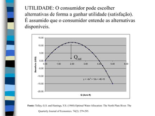 UTILIDADE: O consumidor pode escolher alternativas de forma a ganhar utilidade (satisfação). É assumido que o consumidor entende as alternativas disponíveis.QsatFonte: Tolley, G.S. and Hastings, V.S. (1960) Optimal Water Allocation: The North Plate River. The                 Quarterly Journal of Economics. 74(2): 279-295.