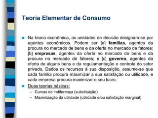 Teoria Elementar de ConsumoNa teoria econômica, as unidades de decisão designam-se por agentes econômicos. Podem ser [a] famílias, agentes da procura no mercado de bens e da oferta no mercado de fatores; [b] empresas, agentes da oferta no mercado de bens e da procura no mercado de fatores; e [c] governo, agentes da oferta de alguns bens e da regulamentação e controle do setor privado. Dados os recursos à sua disposição, assume-se que cada família procura maximizar a sua satisfação ou utilidade, e cada empresa procura maximizar o seu lucro.Duas teorias básicas:Curvas de indiferença (substituição)Maximização da utilidade (utilidade e/ou satisfação marginal)