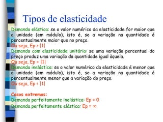 Tipos de elasticidadeDemanda elástica: se o valor numérico da elasticidade for maior que a unidade (em módulo), isto é, se a variação na quantidade é percentualmente maior que no preço. Ou seja, Ep > |1|Demanda com elasticidade unitária: se uma variação percentual do preço produz uma variação da quantidade igual àquela. Ou seja, Ep = |1|Demanda inelástica: se o valor numérico da elasticidade é menor que a unidade (em módulo), isto é, se a variação na quantidade é percentualmente menor que a variação do preço. Ou seja, Ep < |1|Casos extremos:Demanda perfeitamente inelástica: Ep = 0Demanda perfeitamente elástica: Ep = 