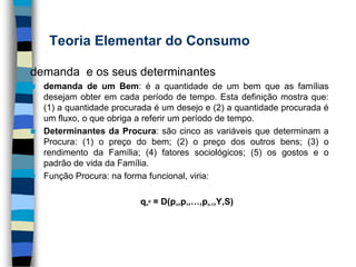 Teoria Elementar do Consumodemanda  e os seus determinantesdemanda de um Bem: é a quantidade de um bem que as famílias desejam obter em cada período de tempo. Esta definição mostra que: (1) a quantidade procurada é um desejo e (2) a quantidade procurada é um fluxo, o que obriga a referir um período de tempo. Determinantes da Procura: são cinco as variáveis que determinam a Procura: (1) o preço do bem; (2) o preço dos outros bens; (3) o rendimento da Família; (4) fatores sociológicos; (5) os gostos e o padrão de vida da Família.  Função Procura: na forma funcional, viria:qnd = D(pn,p1,…,pn-1,Y,S)