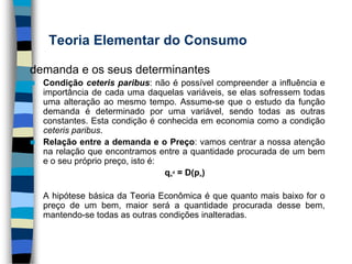 Teoria Elementar do Consumodemanda e os seus determinantesCondição ceteris paribus: não é possível compreender a influência e importância de cada uma daquelas variáveis, se elas sofressem todas uma alteração ao mesmo tempo. Assume-se que o estudo da função demanda é determinado por uma variável, sendo todas as outras constantes. Esta condição é conhecida em economia como a condição ceteris paribus. Relação entre a demanda e o Preço: vamos centrar a nossa atenção na relação que encontramos entre a quantidade procurada de um bem e o seu próprio preço, isto é:qnd = D(pn)	A hipótese básica da Teoria Econômica é que quanto mais baixo for o preço de um bem, maior será a quantidade procurada desse bem, mantendo-se todas as outras condições inalteradas.