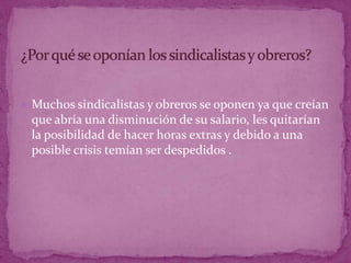 Muchos sindicalistas y obreros se oponen ya que creían que abría una disminución de su salario, les quitarían la posibilidad de hacer horas extras y debido a una posible crisis temían ser despedidos .¿Por qué se oponían los sindicalistas y obreros?
