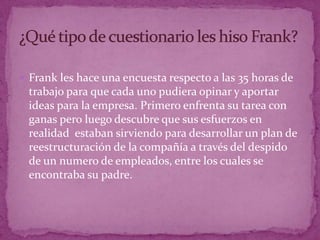 Frank les hace una encuesta respecto a las 35 horas de trabajo para que cada uno pudiera opinar y aportar ideas para la empresa. Primero enfrenta su tarea con ganas pero luego descubre que sus esfuerzos en realidad  estaban sirviendo para desarrollar un plan de reestructuración de la compañía a través del despido de un numero de empleados, entre los cuales se encontraba su padre.¿Qué tipo de cuestionario les hiso Frank?