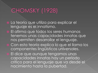 CHOMSKY (1928)La teoría que utiliza para explicar el lenguaje es el innatismo.El afirma que todos los seres humanos tenemos unas capacidades innatas que nos permiten desarrollar el lenguaje.Con esta teoría explica lo que el llama los componentes lingüísticos universales.El dice que aunque tengamos unas capacidades innatas hay un periodo critico para el lenguaje que va desde el nacimiento hasta la pubertad.