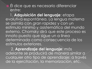 Él dice que es necesario diferenciar entre:1. Adquisición del lenguaje: etapa evolutiva espontánea. La lengua materna se asimila con gran rapidez y con un estímulo mínimo y asistemático del mundo externo. Chomsky dirá que este proceso es innato puesto que sigue un a línea determinada como consecuencia de los estímulos exteriores.      2. Aprendizaje del lenguaje: más adelante se producirá de manera similar a cualquier otro tipo de aprendizaje: a través de la ejercitación, la memorización, etc. 