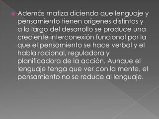 Además matiza diciendo que lenguaje y pensamiento tienen orígenes distintos y a lo largo del desarrollo se produce una creciente interconexión funcional por la que el pensamiento se hace verbal y el habla racional, reguladora y planificadora de la acción. Aunque el lenguaje tenga que ver con la mente, el pensamiento no se reduce al lenguaje.