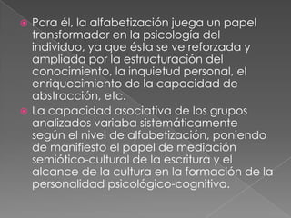 Para él, la alfabetización juega un papel transformador en la psicología del individuo, ya que ésta se ve reforzada y ampliada por la estructuración del conocimiento, la inquietud personal, el enriquecimiento de la capacidad de abstracción, etc.La capacidad asociativa de los grupos analizados variaba sistemáticamente según el nivel de alfabetización, poniendo de manifiesto el papel de mediación semiótico-cultural de la escritura y el alcance de la cultura en la formación de la personalidad psicológico-cognitiva.
