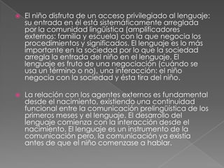 El niño disfruta de un acceso privilegiado al lenguaje: su entrada en él está sistemáticamente arreglada por la comunidad lingüística (amplificadores externos: familia y escuela) con la que negocia los procedimientos y significados. El lenguaje es lo más importante en la sociedad por lo que la sociedad arregla la entrada del niño en el lenguaje. El lenguaje es fruto de una negociación (cuándo se usa un término o no), una interacción: el niño negocia con la sociedad y ésta tira del niño.La relación con los agentes externos es fundamental desde el nacimiento, existiendo una continuidad funcional entre la comunicación prelingüística de los primeros meses y el lenguaje. El desarrollo del lenguaje comienza con la interacción desde el nacimiento. El lenguaje es un instrumento de la comunicación pero, la comunicación ya existía antes de que el niño comenzase a hablar.
