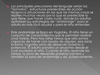 Los principales precursores del lenguaje serían los “formatos”, estructuras predecibles de acción recíproca (situaciones en las que las mismas cosas se repiten muchas veces por lo que es predecible lo que tiene que hacer cada cual), donde los adultos optimizan sus estrategias de “andamiaje”; para el adulto es más fácil ayudar y para el niño entender. Este andamiaje se basa en Vygotsky. El niño tiene un conjunto de conocimientos que le permiten realizar unas tareas. Pero hay otras tareas que sólo somos capaces de hacer con ayuda de alguien, esa zona la llamó Vygotsky zona de desarrollo próximo o potencial. El adulto pondría un andamio desde el cual ayudaría al niño. Cuando el niño aprende las tareas, la zona de desarrollo próximo cambia y también la zona de andamiaje y así, sucesivamente.