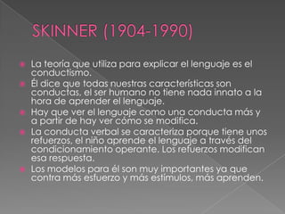 SKINNER (1904-1990)La teoría que utiliza para explicar el lenguaje es el conductismo.Él dice que todas nuestras características son conductas, el ser humano no tiene nada innato a la hora de aprender el lenguaje.Hay que ver el lenguaje como una conducta más y a partir de hay ver cómo se modifica.La conducta verbal se caracteriza porque tiene unos refuerzos, el niño aprende el lenguaje a través del condicionamiento operante. Los refuerzos modifican esa respuesta.Los modelos para él son muy importantes ya que contra más esfuerzo y más estímulos, más aprenden.