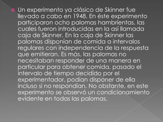 Un experimento ya clásico de Skinner fue llevado a cabo en 1948. En éste experimento participaron ocho palomas hambrientas, las cuales fueron introducidas en la así llamada caja de Skinner. En la caja de Skinner las palomas disponían de comida a intervalos regulares con independencia de la respuesta que emitieran. Es más, las palomas no necesitaban responder de una manera en particular para obtener comida, pasado el intervalo de tiempo decidido por el experimentador, podían disponer de ella incluso si no respondían. No obstante, en este experimento se observó un condicionamiento evidente en todas las palomas.