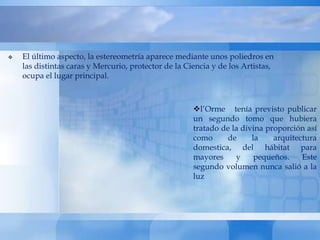   El último aspecto, la estereometría aparece mediante unos poliedros en
    las distintas caras y Mercurio, protector de la Ciencia y de los Artistas,
    ocupa el lugar principal.



                                                      l’Orme tenía previsto publicar
                                                      un segundo tomo que hubiera
                                                      tratado de la divina proporción así
                                                      como     de      la    arquitectura
                                                      domestica, del hábitat para
                                                      mayores     y     pequeños.    Este
                                                      segundo volumen nunca salió a la
                                                      luz
 