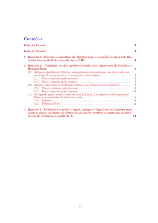 Conteúdo
Lista de Figuras 3
Lista de Tabelas 3
1 Questão 1. Execute o algoritmo de Dijkstra com o exemplo do item 3.2, tro-
cando antes o sinal do custo do arco (E,B). 4
2 Questão 2. Considere os dois grafos utilizados nos algoritmos de Dijkstra e
Bellman-Ford. 5
2.1 Aplique o algoritmo de Dijkstra, acompanhando a formalização, aos dois grafos, use
os vértices A, no primeiro, e 1, no segundo, como origem. . . . . . . . . . . . . . . 5
2.1.1 Para o primeiro grafo teremos: . . . . . . . . . . . . . . . . . . . . . . . . . 5
2.1.2 Para o segundo grafo teremos: . . . . . . . . . . . . . . . . . . . . . . . . . 7
2.2 Aplique o algoritmo de Bellmann-Ford aos dois grafos (mesma observação). . . . . 9
2.2.1 Para o primeiro grafo teremos: . . . . . . . . . . . . . . . . . . . . . . . . . 9
2.2.2 Para o segundo grafo teremos: . . . . . . . . . . . . . . . . . . . . . . . . . 10
2.3 No segundo grafo, mude o valor do arco(3,5) para -2 e aplique os dois algoritmos.
Observe os resultados obtidos e interprete. . . . . . . . . . . . . . . . . . . . . . . . 10
2.3.1 Dijkstra: . . . . . . . . . . . . . . . . . . . . . . . . . . . . . . . . . . . . . . 10
2.3.2 Bellmann-Ford: . . . . . . . . . . . . . . . . . . . . . . . . . . . . . . . . . . 12
3 Questão 5. Utilizando o grafo a seguir, aplique o algoritmo de Dijkstra para
achar a menor distância do vértice A aos outros vértices e construa a arbores-
cência de distâncias a partir de A. 12
2
 