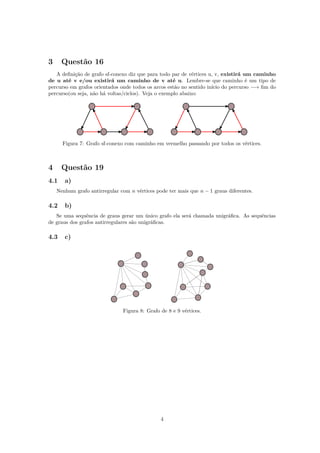 3 Questão 16
A deﬁnição de grafo sf-conexo diz que para todo par de vértices u, v, existirá um caminho
de u até v e/ou existirá um caminho de v até u. Lembre-se que caminho é um tipo de
percurso em grafos orientados onde todos os arcos estão no sentido início do percurso −→ ﬁm do
percurso(ou seja, não há voltas/ciclos). Veja o exemplo abaixo:
Figura 7: Grafo sf-conexo com caminho em vermelho passando por todos os vértices.
4 Questão 19
4.1 a)
Nenhum grafo antirregular com n vértices pode ter mais que n − 1 graus diferentes.
4.2 b)
Se uma sequência de graus gerar um único grafo ela será chamada unigráﬁca. As sequências
de graus dos grafos antirregulares são unigráﬁcas.
4.3 c)
Figura 8: Grafo de 8 e 9 vértices.
4
 