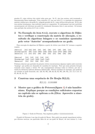 gerador G1 cujos vértices têm ainda todos grau par. Se G1 não tem arestas, está terminada a
demonstração desta implicação. Caso contrário, G1 tem um ciclo C2 e a repetição do argumento
anterior conduz-nos a um grafo G2, subgrafo gerador de G1, cujos vértices têm grau par. Se G2 não
tem arestas terminamos, caso contrário repete-se o argumento. E continuamos com este raciocínio
sucessivamente até obtermos um grafo Gn totalmente desconexo (isto é, sem arestas). Aí teremos
uma partição das arestas de G em n ciclos.
2 No Exemplo do item 8.4.2, execute o algoritmo de Dijks-
tra e veriﬁque a construção da matriz de alocação, o re-
sultado do algoritmo húngaro e os caminhos apontados
pelo vetor ‘Anterior’ acompanhando-os no grafo.
Para execução do algoritmo de Dijkstra a partir do vértice com rótulo ‘01’ teremos o seguinte
cenário:
[Vértice] [01] [02] [03] [04] [05] [06] [07] [08] [09] [10]
[Distâncias][0] [85] [inf] [460] [195] [220] [inf] [370] [285] [320]
[Anterior] [-] [01] [01] [08] [02] [02] [01] [09] [05] [05]
[Vértice] [11] [12] [13] [14] [15]
[Distâncias] [inf] [inf] [435] [inf] [inf]
[Anterior] [01] [01] [09] [01] [01]
Podemos observar que partindo do primeiro vértice encontraremos algumas regiões onde ocorrerão
‘loopings’, que podem ser chamados de caminhos de repetição. Note que nessa primeira iteração
tomando como origem o vértice ‘01’ não conseguiremos alcançar todos os vértices, por isso a
tabela de distâncias indicará distância inﬁnita(inf). Outros caminhos de repetição, que poderam
ser notados no grafo fornecido, são: (02, 05, 09), (06, 03, 02, 05, 09), (08, 04), (15, 11) e (15, 11,
07, 08, 05, 10, 14).
3 Construa uma sequência de De Brujin B(2,3).
B(2,3): 11101000
4 Mostre que o gráﬁco de Petersen(ﬁgura 1) é não hamilto-
niano. Explique porque as condições suﬁcientes expostas
no capítulo não se aplicam a ele.(Dica: Aproveite a sime-
tria do grafo).
Figura 1: Grafo de Petersen. Sua sequência gráﬁca é (3,3,3,3,3,3,3,3,3,3).
O grafo de Petersen é um tipo de grafo de Moore. Este grafo tem grande importância teórica,
por diversos motivos; em particular além de ser um grafo de Moore, ele tem cintura 5, é não
2
 