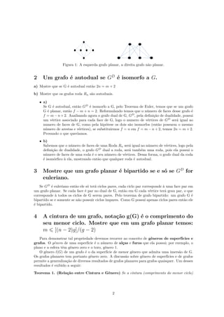 Figura 1: A esquerda grafo planar, a direita grafo não planar.
2 Um grafo é autodual se GD
é isomorfo a G.
a) Mostre que se G é autodual então 2n = m + 2
b) Mostre que os grafos roda Rn são autoduais.
• a)
Se G é autodual, então GD
é isomorfo a G, pelo Teorema de Euler, temos que se um grafo
G é planar, então f − m + n = 2. Reformulando temos que o número de faces desse grafo é
f = m − n + 2. Analisando agora o grafo dual de G, GD
, pela deﬁnição de dualidade, possui
um vértice associado para cada face de G, logo o numero de vértices de GD
será igual ao
numero de faces de G, como pela hipótese os dois são isomorfos (então possuem o mesmo
número de arestas e vértices), se substituirmos f = n em f = m − n + 2, temos 2n = m + 2.
Provando o que queríamos.
• b)
Sabemos que o número de faces de uma Roda Rn será igual ao número de vértices, logo pela
deﬁnição de dualidade, o grafo GD
dual a roda, será também uma roda, pois ela possui o
número de faces de uma roda é o seu número de vértices. Dessa forma, o grafo dual da roda
é isomórﬁco à ela, mostrando então que qualquer roda é autodual.
3 Mostre que um grafo planar é bipartido se e só se GD
for
euleriano.
Se GD
é euleriano então ele só terá ciclos pares, cada ciclo par corresponde à uma face par em
um grafo planar. Se cada face é par no dual de G, então em G cada vértice terá grau par, o que
corresponde à todos os ciclos de G serem pares. Pelo teorema de grafo bipartido: um grafo G é
bipartido se e somente se não possuir ciclos impares. Como G possui apenas ciclos pares então ele
é bipartido.
4 A cintura de um grafo, notação g(G) é o comprimento do
seu menor ciclo. Mostre que em um grafo planar temos:
m [(n − 2)g]/(g − 2)
Para demonstrar tal propriedade devemos recorrer ao conceito de gêneros de superfícies e
grafos. O gênero de uma superfície é o número de alças e furos que ela possui; por exemplo, o
plano e a esfera têm gênero zero e o toro, gênero 1.
O gênero l(G) de um grafo é o da superfície de menor gênero que admita uma imersão de G.
Os grafos planares tem portanto gênero zero. A discussão sobre gênero de superfícies e de grafos
permite a generalização de diversos resultados de grafos planares para grafos quaisquer. Um desses
resultados é exibido a seguir:
Teorema 1. (Relação entre Cintura e Gênero) Se a cintura (comprimento do menor ciclo)
2
 
