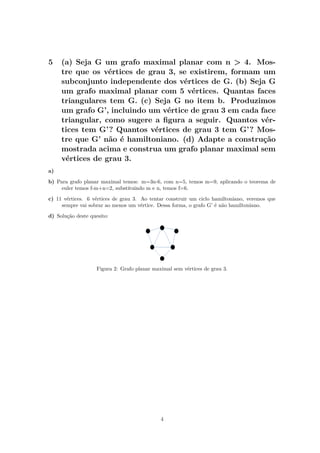 5 (a) Seja G um grafo maximal planar com n > 4. Mos-
tre que os vértices de grau 3, se existirem, formam um
subconjunto independente dos vértices de G. (b) Seja G
um grafo maximal planar com 5 vértices. Quantas faces
triangulares tem G. (c) Seja G no item b. Produzimos
um grafo G’, incluindo um vértice de grau 3 em cada face
triangular, como sugere a ﬁgura a seguir. Quantos vér-
tices tem G’? Quantos vértices de grau 3 tem G’? Mos-
tre que G’ não é hamiltoniano. (d) Adapte a construção
mostrada acima e construa um grafo planar maximal sem
vértices de grau 3.
a)
b) Para grafo planar maximal temos: m=3n-6, com n=5, temos m=9, aplicando o teorema de
euler temos f-m+n=2, substituindo m e n, temos f=6.
c) 11 vértices. 6 vértices de grau 3. Ao tentar construir um ciclo hamiltoniano, veremos que
sempre vai sobrar ao menos um vértice. Dessa forma, o grafo G’ é não hamiltoniano.
d) Solução deste quesito:
Figura 2: Grafo planar maximal sem vértices de grau 3.
4
 
