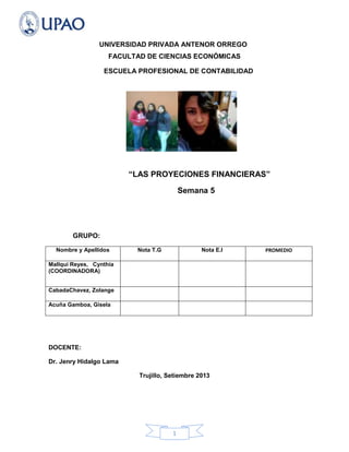 1
UNIVERSIDAD PRIVADA ANTENOR ORREGO
FACULTAD DE CIENCIAS ECONÓMICAS
ESCUELA PROFESIONAL DE CONTABILIDAD
“LAS PROYECIONES FINANCIERAS”
Semana 5
GRUPO:
Nombre y Apellidos Nota T.G Nota E.I PROMEDIO
Mallqui Reyes, Cynthia
(COORDINADORA)
CabadaChavez, Zolange
Acuña Gamboa, Gisela
DOCENTE:
Dr. Jenry Hidalgo Lama
Trujillo, Setiembre 2013
 