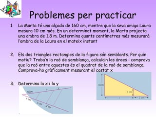 Problemes per practicar
1. La Marta té una alçada de 160 cm, mentre que la seva amiga Laura
mesura 10 cm més. En un determinat moment, la Marta projecta
una ombra de 1,8 m. Determina quants centímetres més mesurarà
l’ombra de la Laura en el mateix instant
2. Els dos triangles rectangles de la figura són semblants. Per quin
motiu? Troba’n la raó de semblança, calcula’n les àrees i comprova
que la raó entre aquestes és el quadrat de la raó de semblança.
Comprova-ho gràficament mesurant el costat x
3. Determina la x i la y
 