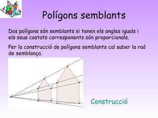 Polígons semblants
Construcció
Dos polígons són semblants si tenen els angles iguals i
els seus costats corresponents són proporcionals.
Per la construcció de polígons semblants cal saber la raó
de semblança.
 