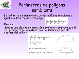 Perímetres de polígons
semblants
La raó entre els perímetres de dos polígons semblants és
igual a la seva raó de semblança.
Exercici.
Sabent que els dos polígons són semblants comprova que el
seu perímetre té la mateixa raó de semblança que els
costats del polígon
 