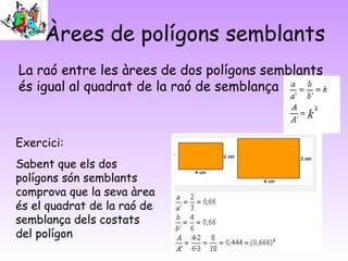 Àrees de polígons semblants
La raó entre les àrees de dos polígons semblants
és igual al quadrat de la raó de semblança
Exercici:
Sabent que els dos
polígons són semblants
comprova que la seva àrea
és el quadrat de la raó de
semblança dels costats
del polígon
 