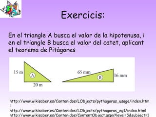 Exercicis:
En el triangle A busca el valor de la hipotenusa, i
en el triangle B busca el valor del catet, aplicant
el teorema de Pitàgores
http://www.wikisaber.es/Contenidos/LObjects/pythagoras_usage/index.htm
l
http://www.wikisaber.es/Contenidos/LObjects/pythagoras_eg1/index.html
http://www.wikisaber.es/Contenidos/ContentObject.aspx?level=5&subject=1
 